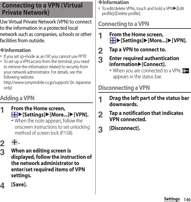 146SettingsUse Virtual Private Network (VPN) to connect to the information in a protected local network such as companies, schools or other facilities from outside.❖Information･If you set sp-mode as an ISP, you cannot use PPTP.･To set up a VPN access from the terminal, you need to retrieve the information related to security from your network administrator. For details, see the following website.http://www.sonymobile.co.jp/support/ (In Japanese only) Adding a VPN1From the Home screen, u[Settings]u[More...]u[VPN].･When the note appears, follow the onscreen instructions to set unlocking method of screen lock (P.158).2.3When an editing screen is displayed, follow the instruction of the network administrator to enter/set required items of VPN settings.4[Save].❖Information･To edit/delete VPNs, touch and hold a VPNu[Edit profile]/[Delete profile].Connecting to a VPN1From the Home screen, u[Settings]u[More...]u[VPN].2Tap a VPN to connect to.3Enter required authentication informationu[Connect].･When you are connected to a VPN,   appears in the status bar.Disconnecting a VPN1Drag the left part of the status bar downwards.2Tap a notification that indicates VPN connected.3[Disconnect].Connecting to a VPN (Virtual Private Network)