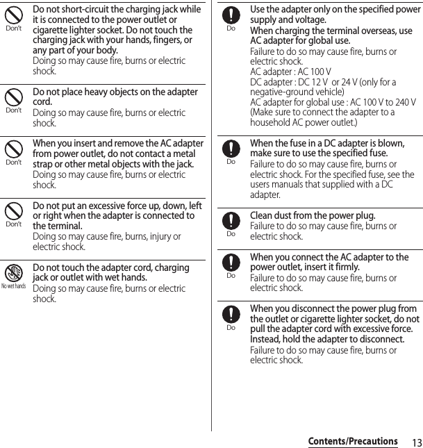 13Contents/PrecautionsDo not short-circuit the charging jack while it is connected to the power outlet or cigarette lighter socket. Do not touch the charging jack with your hands, fingers, or any part of your body.Doing so may cause fire, burns or electric shock.Do not place heavy objects on the adapter cord.Doing so may cause fire, burns or electric shock.When you insert and remove the AC adapter from power outlet, do not contact a metal strap or other metal objects with the jack.Doing so may cause fire, burns or electric shock.Do not put an excessive force up, down, left or right when the adapter is connected to the terminal.Doing so may cause fire, burns, injury or electric shock.Do not touch the adapter cord, charging jack or outlet with wet hands.Doing so may cause fire, burns or electric shock.Use the adapter only on the specified power supply and voltage.When charging the terminal overseas, use AC adapter for global use.Failure to do so may cause fire, burns or electric shock.AC adapter : AC 100 VDC adapter : DC 12 V  or 24 V (only for a negative-ground vehicle)AC adapter for global use : AC 100 V to 240 V (Make sure to connect the adapter to a household AC power outlet.)When the fuse in a DC adapter is blown, make sure to use the specified fuse.Failure to do so may cause fire, burns or electric shock. For the specified fuse, see the users manuals that supplied with a DC adapter.Clean dust from the power plug.Failure to do so may cause fire, burns or electric shock.When you connect the AC adapter to the power outlet, insert it firmly.Failure to do so may cause fire, burns or electric shock.When you disconnect the power plug from the outlet or cigarette lighter socket, do not pull the adapter cord with excessive force. Instead, hold the adapter to disconnect.Failure to do so may cause fire, burns or electric shock.Don’tDon’tDon’tDon’tNo wet handsDoDoDoDoDo