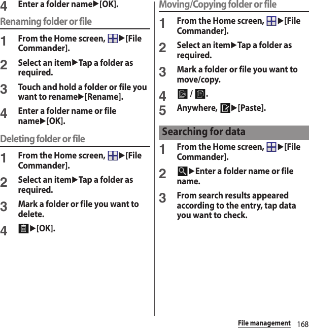 168File management4Enter a folder nameu[OK].Renaming folder or file1From the Home screen, u[File Commander].2Select an itemuTap a folder as required.3Touch and hold a folder or file you want to renameu[Rename].4Enter a folder name or file nameu[OK].Deleting folder or file1From the Home screen, u[File Commander].2Select an itemuTap a folder as required.3Mark a folder or file you want to delete.4u[OK].Moving/Copying folder or file1From the Home screen, u[File Commander].2Select an itemuTap a folder as required.3Mark a folder or file you want to move/copy.4 /  .5Anywhere, u[Paste].1From the Home screen, u[File Commander].2uEnter a folder name or file name.3From search results appeared according to the entry, tap data you want to check.Searching for data