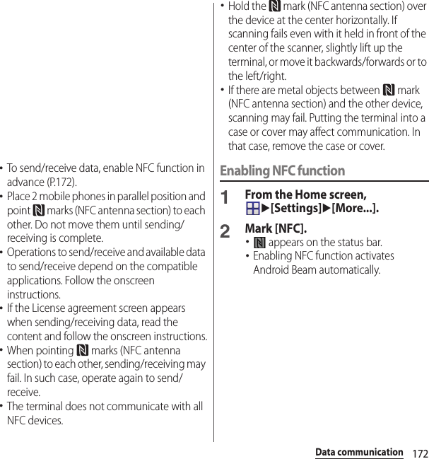 172Data communication･To send/receive data, enable NFC function in advance (P.172).･Place 2 mobile phones in parallel position and point   marks (NFC antenna section) to each other. Do not move them until sending/receiving is complete.･Operations to send/receive and available data to send/receive depend on the compatible applications. Follow the onscreen instructions.･If the License agreement screen appears when sending/receiving data, read the content and follow the onscreen instructions.･When pointing   marks (NFC antenna section) to each other, sending/receiving may fail. In such case, operate again to send/receive.･The terminal does not communicate with all NFC devices.･Hold the   mark (NFC antenna section) over the device at the center horizontally. If scanning fails even with it held in front of the center of the scanner, slightly lift up the terminal, or move it backwards/forwards or to the left/right.･If there are metal objects between   mark (NFC antenna section) and the other device, scanning may fail. Putting the terminal into a case or cover may affect communication. In that case, remove the case or cover.Enabling NFC function1From the Home screen, u[Settings]u[More...].2Mark [NFC].･ appears on the status bar.･Enabling NFC function activates Android Beam automatically.