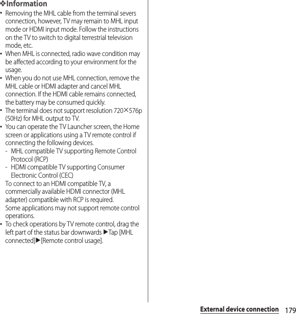 179External device connection❖Information･Removing the MHL cable from the terminal severs connection, however, TV may remain to MHL input mode or HDMI input mode. Follow the instructions on the TV to switch to digital terrestrial television mode, etc.･When MHL is connected, radio wave condition may be affected according to your environment for the usage.･When you do not use MHL connection, remove the MHL cable or HDMI adapter and cancel MHL connection. If the HDMI cable remains connected, the battery may be consumed quickly.･The terminal does not support resolution 720u576p (50Hz) for MHL output to TV.･You can operate the TV Launcher screen, the Home screen or applications using a TV remote control if connecting the following devices.- MHL compatible TV supporting Remote Control Protocol (RCP)-HDMI compatible TV supporting Consumer Electronic Control (CEC)To connect to an HDMI compatible TV, a commercially available HDMI connector (MHL adapter) compatible with RCP is required.Some applications may not support remote control operations.･To check operations by TV remote control, drag the left part of the status bar downwards uTap [MHL connected]u[Remote control usage].