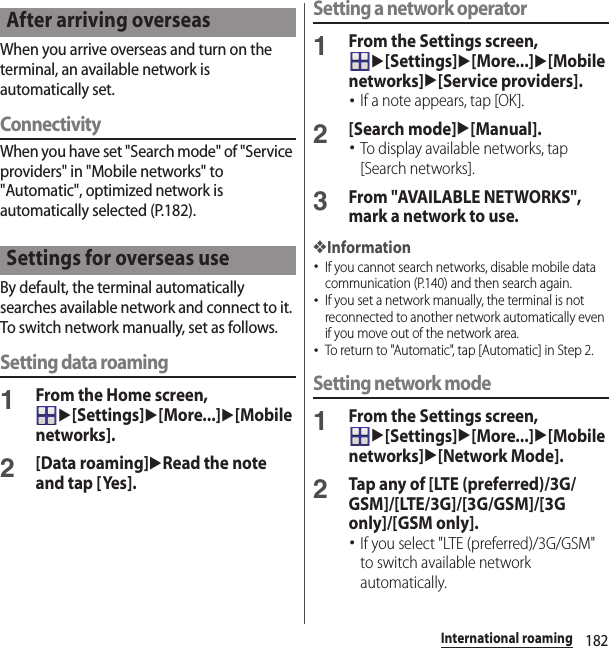 182International roamingWhen you arrive overseas and turn on the terminal, an available network is automatically set.ConnectivityWhen you have set &quot;Search mode&quot; of &quot;Service providers&quot; in &quot;Mobile networks&quot; to &quot;Automatic&quot;, optimized network is automatically selected (P.182).By default, the terminal automatically searches available network and connect to it. To switch network manually, set as follows.Setting data roaming1From the Home screen, u[Settings]u[More...]u[Mobile networks].2[Data roaming]uRead the note and tap [Yes].Setting a network operator1From the Settings screen, u[Settings]u[More...]u[Mobile networks]u[Service providers].･If a note appears, tap [OK].2[Search mode]u[Manual].･To display available networks, tap [Search networks].3From &quot;AVAILABLE NETWORKS&quot;, mark a network to use.❖Information･If you cannot search networks, disable mobile data communication (P.140) and then search again.･If you set a network manually, the terminal is not reconnected to another network automatically even if you move out of the network area.･To return to &quot;Automatic&quot;, tap [Automatic] in Step 2.Setting network mode1From the Settings screen, u[Settings]u[More...]u[Mobile networks]u[Network Mode].2Tap any of [LTE (preferred)/3G/GSM]/[LTE/3G]/[3G/GSM]/[3G only]/[GSM only].･If you select &quot;LTE (preferred)/3G/GSM&quot; to switch available network automatically.After arriving overseasSettings for overseas use