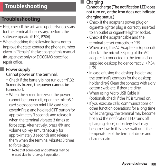 188Appendix/IndexAppendix/Index･First, check if the software update is necessary for the terminal. If necessary, perform the software update (P.199, P.206).･When checking the following items not to improve the state, contact the phone number given in &quot;Repairs&quot; the last page of this manual (in Japanese only) or DOCOMO-specified repair office.■ Power supplyCannot power on the terminal.･Check if the battery is not run out.→P.32Screen is frozen, the power cannot be turned off.･When the screen freezes or the power cannot be turned off, open the microSD card slot/docomo mini UIM card slot coveruPress and hold red OFF button for approximately 3 seconds and release it when the terminal vibrates 3 times to force stop. Alternatively, press P and volume up key simultaneously for approximately 3 seconds and release them when the terminal vibrates 3 times to force stop.* Note that some data and settings may be erased due to force-quit operation.■ ChargingCannot charge (The notification LED does not turn on, or the icon does not indicate charging status.)･Check if the adapter&apos;s power plug or cigarette lighter plug is correctly inserted to an outlet or cigarette lighter socket.･Check if the adapter cable and the terminal are set correctly.→P.35･When using the AC Adapter 05 (optional), check if the microUSB plug of the AC adapter is connected to the terminal or supplied desktop holder correctly.→P.34, P.35･In case of using the desktop holder, are the terminal&apos;s contacts for the desktop holder dirty? Clean the contacts with a dry cotton swab etc. if they are dirty.･When using Micro USB Cable 01 (optional), check if the PC is turned on.･If you execute calls, communications or other function operations for a long time while charging, the terminal may become hot and the notification LED turns off (charging stops) or battery level may become low. In this case, wait until the temperature of the terminal drops and charge again.TroubleshootingTroubleshooting