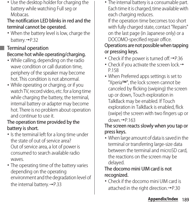 189Appendix/Index･Use the desktop holder for charging the battery while watching Full seg or Mobacas.The notification LED blinks in red and the terminal cannot be operated.･When the battery level is low, charge the battery.→P.32■ Terminal operationBecome hot while operating/charging.･While calling, depending on the radio wave condition or call duration time, periphery of the speaker may become hot. This condition is not abnormal.･While operating or charging, or if you watch TV, record video, etc. for a long time while charging the battery, the terminal, internal battery or adapter may become hot. There is no problem about operation and continue to use it.The operation time provided by the battery is short.･Is the terminal left for a long time under the state of out of service area?Out of service area, a lot of power is consumed to search available radio waves.･The operating time of the battery varies depending on the operating environment and the degradation level of the internal battery.→P.33･The internal battery is a consumable part. Each time it is charged, time available with each charging reduces.If the operation time becomes too short with fully charged state, contact &quot;Repairs&quot; on the last page (in Japanese only) or a DOCOMO-specified repair office.Operations are not possible when tapping or pressing keys.･Check if the power is turned off.→P.36･Check if you activate the screen lock.→P.158･When Preferred apps settings is set to &quot;Xperia™&quot;, the lock screen cannot be canceled by flicking (swiping) the screen up or down, Touch exploration in TalkBack may be enabled. If Touch exploration in TalkBack is enabled, flick (swipe) the screen with two fingers up or down.→P.163The screen reacts slowly when you tap or press keys.･When large amount of data is saved in the terminal or transferring large-size data between the terminal and microSD card, the reactions on the screen may be delayed.The docomo mini UIM card is not recognized.･Check if the docomo mini UIM card is attached in the right direction.→P.30