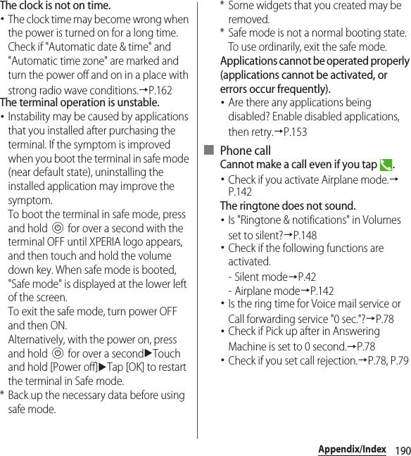 190Appendix/IndexThe clock is not on time.･The clock time may become wrong when the power is turned on for a long time. Check if &quot;Automatic date &amp; time&quot; and &quot;Automatic time zone&quot; are marked and turn the power off and on in a place with strong radio wave conditions.→P.162The terminal operation is unstable.･Instability may be caused by applications that you installed after purchasing the terminal. If the symptom is improved when you boot the terminal in safe mode (near default state), uninstalling the installed application may improve the symptom.To boot the terminal in safe mode, press and hold P for over a second with the terminal OFF until XPERIA logo appears, and then touch and hold the volume down key. When safe mode is booted, &quot;Safe mode&quot; is displayed at the lower left of the screen.To exit the safe mode, turn power OFF and then ON.Alternatively, with the power on, press and hold P for over a seconduTouch and hold [Power off]uTap [OK] to restart the terminal in Safe mode.* Back up the necessary data before using safe mode.* Some widgets that you created may be removed.* Safe mode is not a normal booting state. To use ordinarily, exit the safe mode.Applications cannot be operated properly (applications cannot be activated, or errors occur frequently).･Are there any applications being disabled? Enable disabled applications, then retry.→P.153■ Phone callCannot make a call even if you tap  .･Check if you activate Airplane mode.→P.142The ringtone does not sound.･Is &quot;Ringtone &amp; notifications&quot; in Volumes set to silent?→P.148･Check if the following functions are activated.-Silent mode→P.42- Airplane mode→P.142･Is the ring time for Voice mail service or Call forwarding service &quot;0 sec.&quot;?→P.78･Check if Pick up after in Answering Machine is set to 0 second.→P.78･Check if you set call rejection.→P.78, P.79