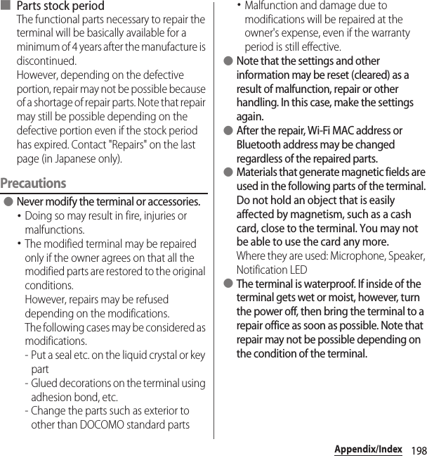 198Appendix/Index■ Parts stock periodThe functional parts necessary to repair the terminal will be basically available for a minimum of 4 years after the manufacture is discontinued.However, depending on the defective portion, repair may not be possible because of a shortage of repair parts. Note that repair may still be possible depending on the defective portion even if the stock period has expired. Contact &quot;Repairs&quot; on the last page (in Japanese only).Precautions ●Never modify the terminal or accessories.･Doing so may result in fire, injuries or malfunctions.･The modified terminal may be repaired only if the owner agrees on that all the modified parts are restored to the original conditions.However, repairs may be refused depending on the modifications.The following cases may be considered as modifications.- Put a seal etc. on the liquid crystal or key part- Glued decorations on the terminal using adhesion bond, etc.- Change the parts such as exterior to other than DOCOMO standard parts･Malfunction and damage due to modifications will be repaired at the owner&apos;s expense, even if the warranty period is still effective. ●Note that the settings and other information may be reset (cleared) as a result of malfunction, repair or other handling. In this case, make the settings again. ●After the repair, Wi-Fi MAC address or Bluetooth address may be changed regardless of the repaired parts. ●Materials that generate magnetic fields are used in the following parts of the terminal.Do not hold an object that is easily affected by magnetism, such as a cash card, close to the terminal. You may not be able to use the card any more.Where they are used: Microphone, Speaker, Notification LED ●The terminal is waterproof. If inside of the terminal gets wet or moist, however, turn the power off, then bring the terminal to a repair office as soon as possible. Note that repair may not be possible depending on the condition of the terminal.