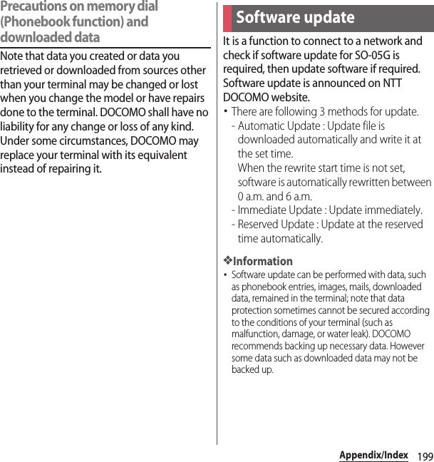 199Appendix/IndexPrecautions on memory dial (Phonebook function) and downloaded dataNote that data you created or data you retrieved or downloaded from sources other than your terminal may be changed or lost when you change the model or have repairs done to the terminal. DOCOMO shall have no liability for any change or loss of any kind. Under some circumstances, DOCOMO may replace your terminal with its equivalent instead of repairing it.It is a function to connect to a network and check if software update for SO-05G is required, then update software if required. Software update is announced on NTT DOCOMO website.･There are following 3 methods for update.- Automatic Update : Update file is downloaded automatically and write it at the set time.When the rewrite start time is not set, software is automatically rewritten between 0 a.m. and 6 a.m.- Immediate Update : Update immediately.- Reserved Update : Update at the reserved time automatically.❖Information･Software update can be performed with data, such as phonebook entries, images, mails, downloaded data, remained in the terminal; note that data protection sometimes cannot be secured according to the conditions of your terminal (such as malfunction, damage, or water leak). DOCOMO recommends backing up necessary data. However some data such as downloaded data may not be backed up.Software update