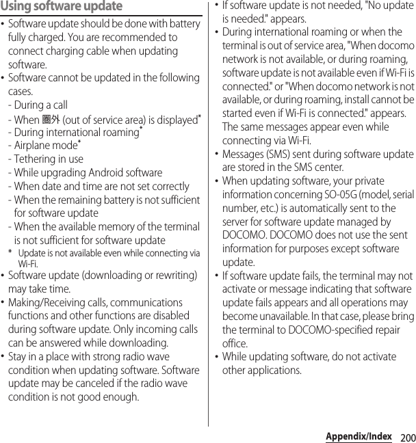 200Appendix/IndexUsing software update･Software update should be done with battery fully charged. You are recommended to connect charging cable when updating software.･Software cannot be updated in the following cases.-During a call- When 圏外 (out of service area) is displayed*- During international roaming*- Airplane mode*- Tethering in use- While upgrading Android software- When date and time are not set correctly- When the remaining battery is not sufficient for software update- When the available memory of the terminal is not sufficient for software update* Update is not available even while connecting via Wi-Fi.･Software update (downloading or rewriting) may take time.･Making/Receiving calls, communications functions and other functions are disabled during software update. Only incoming calls can be answered while downloading.･Stay in a place with strong radio wave condition when updating software. Software update may be canceled if the radio wave condition is not good enough.･If software update is not needed, &quot;No update is needed.&quot; appears.･During international roaming or when the terminal is out of service area, &quot;When docomo network is not available, or during roaming, software update is not available even if Wi-Fi is connected.&quot; or &quot;When docomo network is not available, or during roaming, install cannot be started even if Wi-Fi is connected.&quot; appears. The same messages appear even while connecting via Wi-Fi.･Messages (SMS) sent during software update are stored in the SMS center.･When updating software, your private information concerning SO-05G (model, serial number, etc.) is automatically sent to the server for software update managed by DOCOMO. DOCOMO does not use the sent information for purposes except software update.･If software update fails, the terminal may not activate or message indicating that software update fails appears and all operations may become unavailable. In that case, please bring the terminal to DOCOMO-specified repair office.･While updating software, do not activate other applications.
