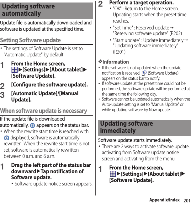 201Appendix/IndexUpdate file is automatically downloaded and software is updated at the specified time.Setting Software update･The settings of Software Update is set to &quot;Automatic Update&quot; by default.1From the Home screen, u[Settings]u[About tablet]u[Software Update].2[Configure the software update].3[Automatic Update]/[Manual Update].When software update is necessaryIf the update file is downloaded automatically,   appears on the status bar.･When the rewrite start time is reached with  displayed, software is automatically rewritten. When the rewrite start time is not set, software is automatically rewritten between 0 a.m. and 6 a.m.1Drag the left part of the status bar downwarduTap notification of Software update.･Software update notice screen appears.2Perform a target operation.･&quot;OK&quot; : Return to the Home screen. Updating starts when the preset time reaches.･&quot;Set Time&quot; : Reserved update→&quot;Reserving software update&quot; (P.202)･&quot;Start update&quot; : Update immediately→&quot;Updating software immediately&quot; (P.201)❖Information･If the software is not updated when the update notification is received,   (Software Update) appears on the status bar to notify.･If software update at the preset time could not be performed, the software update will be performed at the same time the following day.･Software cannot be updated automatically when the Auto-update setting is set to &quot;Manual Update&quot; or while updating software by Now update.Software update starts immediately.･There are 2 ways to activate software update: activating from Software update notice screen and activating from the menu.1From the Home screen, u[Settings]u[About tablet]u[Software Update].Updating software automaticallyUpdating software immediately