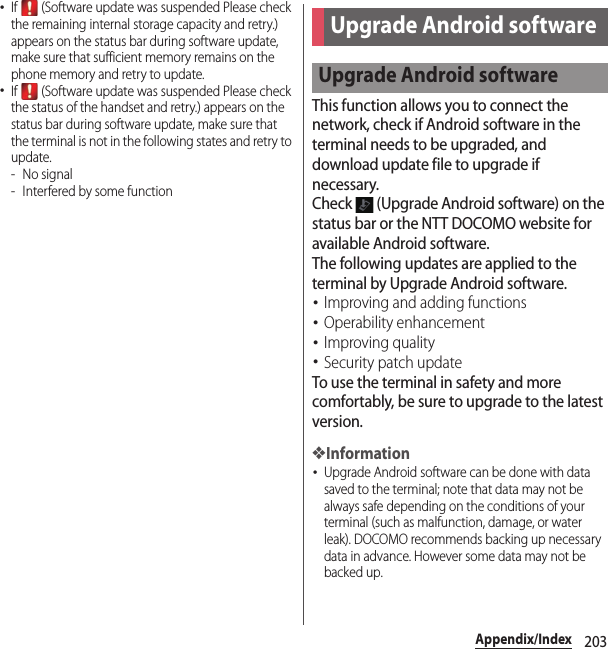 203Appendix/Index･If   (Software update was suspended Please check the remaining internal storage capacity and retry.) appears on the status bar during software update, make sure that sufficient memory remains on the phone memory and retry to update.･If   (Software update was suspended Please check the status of the handset and retry.) appears on the status bar during software update, make sure that the terminal is not in the following states and retry to update.-No signal- Interfered by some functionThis function allows you to connect the network, check if Android software in the terminal needs to be upgraded, and download update file to upgrade if necessary.Check   (Upgrade Android software) on the status bar or the NTT DOCOMO website for available Android software.The following updates are applied to the terminal by Upgrade Android software.･Improving and adding functions･Operability enhancement･Improving quality･Security patch updateTo use the terminal in safety and more comfortably, be sure to upgrade to the latest version.❖Information･Upgrade Android software can be done with data saved to the terminal; note that data may not be always safe depending on the conditions of your terminal (such as malfunction, damage, or water leak). DOCOMO recommends backing up necessary data in advance. However some data may not be backed up.Upgrade Android softwareUpgrade Android software