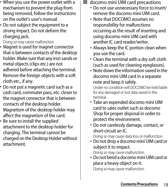 19Contents/Precautions･When you use the power outlet with a mechanism to prevent the plug from being removed, follow the instructions on the outlet&apos;s user&apos;s manual.･Do not subject the equipment to a strong impact. Do not deform the charging jack.Doing so may cause malfunction.･Magnet is used for magnet connector that is between contacts of the desktop holder. Make sure that any iron sands or metal objects (clips etc.) are not adhered before attaching the terminal. Remove the foreign objects with a soft cloth etc., if any.･Do not put a magnetic card such as a cash card, commuter pass, etc. closer to the magnet connector that is between contacts of the desktop holder. Magnetism of the desktop holder may affect the magnetism of the card.･Be sure to install the supplied attachment to the desktop holder for charging. The terminal cannot be charged on the Desktop Holder without attachment.■ docomo mini UIM card precautions･Do not use unnecessary force to insert/remove the docomo mini UIM card.･Note that DOCOMO assumes no responsibility for malfunctions occurring as the result of inserting and using docomo mini UIM card with another IC card reader/writer.･Always keep the IC portion clean when you use the card.･Clean the terminal with a dry soft cloth (such as used for cleaning eyeglasses).･Note down the information saved in the docomo mini UIM card in a separate note and keep it safely.Under no condition will DOCOMO be held liable for any damaged or lost data saved in the terminal.･Take an expended docomo mini UIM card to sales outlet such as docomo Shop for proper disposal in order to protect the environment.･Do not carelessly damage, contact, or short-circuit an IC.Doing so may cause data loss or malfunction.･Do not drop a docomo mini UIM card or subject it to impact.Doing so may cause malfunction.･Do not bend a docomo mini UIM card or place a heavy object on it.Doing so may cause malfunction.