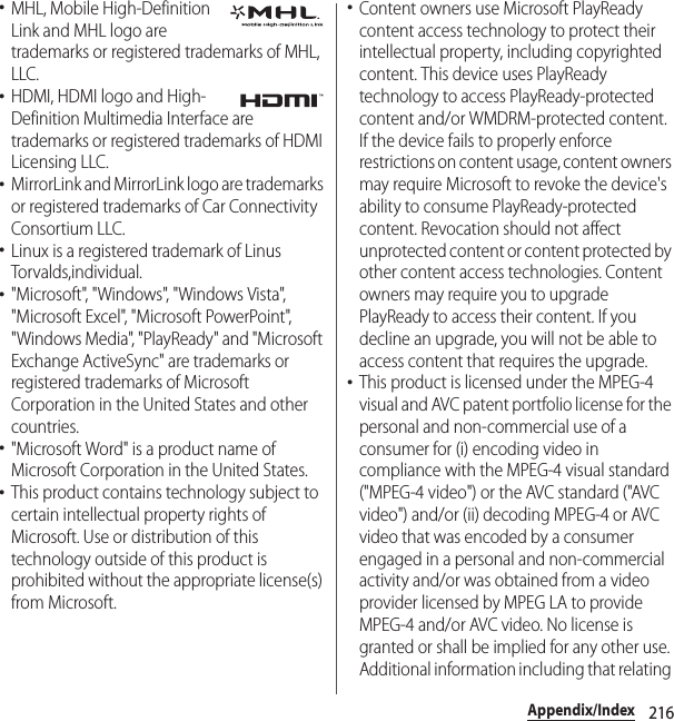 216Appendix/Index･MHL, Mobile High-Definition Link and MHL logo are trademarks or registered trademarks of MHL, LLC.･HDMI, HDMI logo and High-Definition Multimedia Interface are trademarks or registered trademarks of HDMI Licensing LLC.･MirrorLink and MirrorLink logo are trademarks or registered trademarks of Car Connectivity Consortium LLC.･Linux is a registered trademark of Linus Torvalds,individual.･&quot;Microsoft&quot;, &quot;Windows&quot;, &quot;Windows Vista&quot;, &quot;Microsoft Excel&quot;, &quot;Microsoft PowerPoint&quot;, &quot;Windows Media&quot;, &quot;PlayReady&quot; and &quot;Microsoft Exchange ActiveSync&quot; are trademarks or registered trademarks of Microsoft Corporation in the United States and other countries.･&quot;Microsoft Word&quot; is a product name of Microsoft Corporation in the United States.･This product contains technology subject to certain intellectual property rights of Microsoft. Use or distribution of this technology outside of this product is prohibited without the appropriate license(s) from Microsoft.･Content owners use Microsoft PlayReady content access technology to protect their intellectual property, including copyrighted content. This device uses PlayReady technology to access PlayReady-protected content and/or WMDRM-protected content. If the device fails to properly enforce restrictions on content usage, content owners may require Microsoft to revoke the device&apos;s ability to consume PlayReady-protected content. Revocation should not affect unprotected content or content protected by other content access technologies. Content owners may require you to upgrade PlayReady to access their content. If you decline an upgrade, you will not be able to access content that requires the upgrade.･This product is licensed under the MPEG-4 visual and AVC patent portfolio license for the personal and non-commercial use of a consumer for (i) encoding video in compliance with the MPEG-4 visual standard (&quot;MPEG-4 video&quot;) or the AVC standard (&quot;AVC video&quot;) and/or (ii) decoding MPEG-4 or AVC video that was encoded by a consumer engaged in a personal and non-commercial activity and/or was obtained from a video provider licensed by MPEG LA to provide MPEG-4 and/or AVC video. No license is granted or shall be implied for any other use. Additional information including that relating 