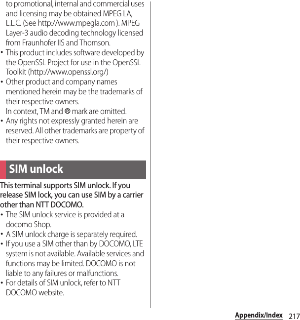 217Appendix/Indexto promotional, internal and commercial uses and licensing may be obtained MPEG LA, L.L.C. (See http://www.mpegla.com ). MPEG Layer-3 audio decoding technology licensed from Fraunhofer IIS and Thomson.･This product includes software developed by the OpenSSL Project for use in the OpenSSL Toolkit (http://www.openssl.org/)･Other product and company names mentioned herein may be the trademarks of their respective owners.In context, TM and ® mark are omitted.･Any rights not expressly granted herein are reserved. All other trademarks are property of their respective owners.This terminal supports SIM unlock. If you release SIM lock, you can use SIM by a carrier other than NTT DOCOMO.･The SIM unlock service is provided at a docomo Shop.･A SIM unlock charge is separately required.･If you use a SIM other than by DOCOMO, LTE system is not available. Available services and functions may be limited. DOCOMO is not liable to any failures or malfunctions.･For details of SIM unlock, refer to NTT DOCOMO website.SIM unlock