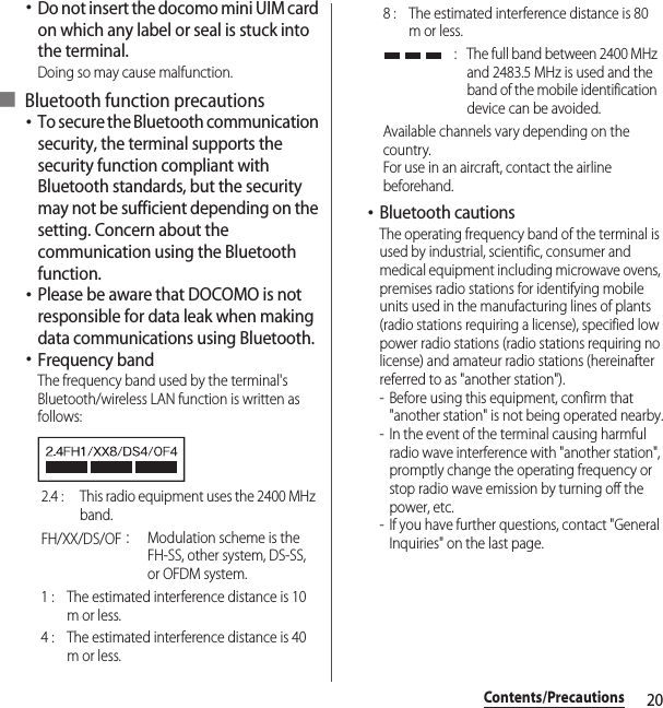 20Contents/Precautions･Do not insert the docomo mini UIM card on which any label or seal is stuck into the terminal.Doing so may cause malfunction.■ Bluetooth function precautions･To secure the Bluetooth communication security, the terminal supports the security function compliant with Bluetooth standards, but the security may not be sufficient depending on the setting. Concern about the communication using the Bluetooth function.･Please be aware that DOCOMO is not responsible for data leak when making data communications using Bluetooth.･Frequency bandThe frequency band used by the terminal&apos;s Bluetooth/wireless LAN function is written as follows:･Bluetooth cautionsThe operating frequency band of the terminal is used by industrial, scientific, consumer and medical equipment including microwave ovens, premises radio stations for identifying mobile units used in the manufacturing lines of plants (radio stations requiring a license), specified low power radio stations (radio stations requiring no license) and amateur radio stations (hereinafter referred to as &quot;another station&quot;).- Before using this equipment, confirm that &quot;another station&quot; is not being operated nearby.- In the event of the terminal causing harmful radio wave interference with &quot;another station&quot;, promptly change the operating frequency or stop radio wave emission by turning off the power, etc.- If you have further questions, contact &quot;General Inquiries&quot; on the last page.2.4 :  This radio equipment uses the 2400 MHz band.FH/XX/DS/OF：Modulation scheme is the FH-SS, other system, DS-SS, or OFDM system.1 :  The estimated interference distance is 10 m or less.4 :  The estimated interference distance is 40 m or less.8 :  The estimated interference distance is 80 m or less. :  The full band between 2400 MHz and 2483.5 MHz is used and the band of the mobile identification device can be avoided.Available channels vary depending on the country.For use in an aircraft, contact the airline beforehand.