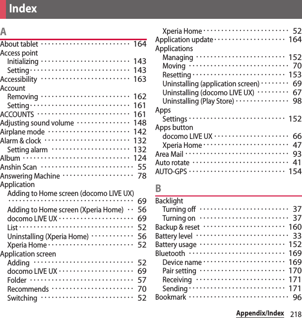 218Appendix/IndexAAbout tablet･････････････････････････ 164Access pointInitializing･････････････････････････ 143Setting････････････････････････････ 143Accessibility･････････････････････････ 163AccountRemoving･････････････････････････ 162Setting････････････････････････････ 161ACCOUNTS･･････････････････････････ 161Adjusting sound volume･･･････････････ 148Airplane mode･･･････････････････････ 142Alarm &amp; clock････････････････････････ 132Setting alarm･･････････････････････ 132Album･･････････････････････････････ 124Anshin Scan･･････････････････････････ 55Answering Machine････････････････････ 78ApplicationAdding to Home screen (docomo LIVE UX)･･･････････････････････････････････ 69Adding to Home screen (Xperia Home)･･ 56docomo LIVE UX･････････････････････ 69List････････････････････････････････ 52Uninstalling (Xperia Home)････････････ 56Xperia Home････････････････････････ 52Application screenAdding････････････････････････････ 52docomo LIVE UX･････････････････････ 69Folder･････････････････････････････ 57Recommends･･･････････････････････ 70Switching･･････････････････････････ 52Xperia Home････････････････････････ 52Application update････････････････････ 164ApplicationsManaging･････････････････････････ 152Moving････････････････････････････ 70Resetting･･････････････････････････ 153Uninstalling (application screen)････････ 69Uninstalling (docomo LIVE UX)･････････ 67Uninstalling (Play Store)･･･････････････ 98AppsSettings･･･････････････････････････ 152Apps buttondocomo LIVE UX･････････････････････ 66Xperia Home････････････････････････ 47Area Mail･････････････････････････････ 93Auto rotate･･･････････････････････････ 41AUTO-GPS･･･････････････････････････ 154BBacklightTurning off･････････････････････････ 37Turning on･････････････････････････ 37Backup &amp; reset･･･････････････････････ 160Battery level･･････････････････････････ 33Battery usage････････････････････････ 152Bluetooth･･･････････････････････････ 169Device name･･･････････････････････ 169Pair setting････････････････････････ 170Receiving･････････････････････････ 171Sending･･･････････････････････････ 171Bookmark････････････････････････････ 96Index