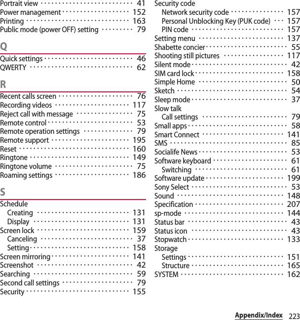 223Appendix/IndexPortrait view･･････････････････････････ 41Power management･･･････････････････ 152Printing･････････････････････････････ 163Public mode (power OFF) setting･････････ 79QQuick settings･････････････････････････ 46QWERTY･････････････････････････････ 62RRecent calls screen･････････････････････ 76Recording videos･････････････････････ 117Reject call with message････････････････ 75Remote control････････････････････････ 53Remote operation settings･･････････････ 79Remote support･･････････････････････ 195Reset･･･････････････････････････････ 160Ringtone････････････････････････････ 149Ringtone volume･･････････････････････ 75Roaming settings･････････････････････ 186SScheduleCreating･･････････････････････････ 131Display･･･････････････････････････ 131Screen lock･･････････････････････････ 159Canceling･･････････････････････････ 37Setting････････････････････････････ 158Screen mirroring･･････････････････････ 141Screenshot･･･････････････････････････ 42Searching････････････････････････････ 59Second call settings････････････････････ 79Security･････････････････････････････ 155Security codeNetwork security code･･･････････････ 157Personal Unblocking Key (PUK code)･･･ 157PIN code･･････････････････････････ 157Setting menu････････････････････････ 137Shabette concier･･･････････････････････ 55Shooting still pictures･････････････････ 117Silent mode･･･････････････････････････ 42SIM card lock･････････････････････････ 158Simple Home･････････････････････････ 50Sketch･･･････････････････････････････ 54Sleep mode･･･････････････････････････ 37Slow talkCall settings････････････････････････ 79Small apps････････････････････････････ 58Smart Connect･･･････････････････････ 141SMS･････････････････････････････････ 85Socialife News･････････････････････････ 53Software keyboard･････････････････････ 61Switching･･････････････････････････ 61Software update･･････････････････････ 199Sony Select･･･････････････････････････ 53Sound･･････････････････････････････ 148Specification･････････････････････････ 207sp-mode････････････････････････････ 144Status bar････････････････････････････ 43Status icon･･･････････････････････････ 43Stopwatch･･･････････････････････････ 133StorageSettings･･･････････････････････････ 151Structure･･････････････････････････ 165SYSTEM･････････････････････････････ 162