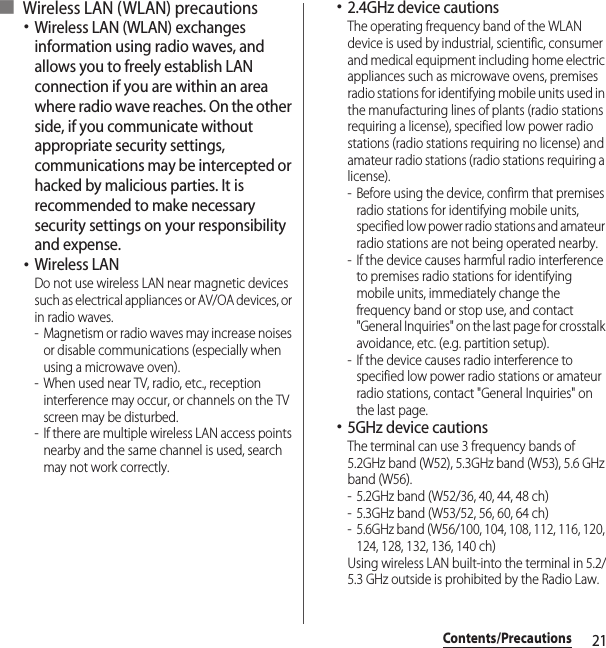 21Contents/Precautions■ Wireless LAN (WLAN) precautions･Wireless LAN (WLAN) exchanges information using radio waves, and allows you to freely establish LAN connection if you are within an area where radio wave reaches. On the other side, if you communicate without appropriate security settings, communications may be intercepted or hacked by malicious parties. It is recommended to make necessary security settings on your responsibility and expense.･Wireless LANDo not use wireless LAN near magnetic devices such as electrical appliances or AV/OA devices, or in radio waves.- Magnetism or radio waves may increase noises or disable communications (especially when using a microwave oven).- When used near TV, radio, etc., reception interference may occur, or channels on the TV screen may be disturbed.- If there are multiple wireless LAN access points nearby and the same channel is used, search may not work correctly.･2.4GHz device cautionsThe operating frequency band of the WLAN device is used by industrial, scientific, consumer and medical equipment including home electric appliances such as microwave ovens, premises radio stations for identifying mobile units used in the manufacturing lines of plants (radio stations requiring a license), specified low power radio stations (radio stations requiring no license) and amateur radio stations (radio stations requiring a license).- Before using the device, confirm that premises radio stations for identifying mobile units, specified low power radio stations and amateur radio stations are not being operated nearby.- If the device causes harmful radio interference to premises radio stations for identifying mobile units, immediately change the frequency band or stop use, and contact &quot;General Inquiries&quot; on the last page for crosstalk avoidance, etc. (e.g. partition setup).- If the device causes radio interference to specified low power radio stations or amateur radio stations, contact &quot;General Inquiries&quot; on the last page.･5GHz device cautionsThe terminal can use 3 frequency bands of 5.2GHz band (W52), 5.3GHz band (W53), 5.6 GHz band (W56).- 5.2GHz band (W52/36, 40, 44, 48 ch)- 5.3GHz band (W53/52, 56, 60, 64 ch)- 5.6GHz band (W56/100, 104, 108, 112, 116, 120, 124, 128, 132, 136, 140 ch)Using wireless LAN built-into the terminal in 5.2/5.3 GHz outside is prohibited by the Radio Law.