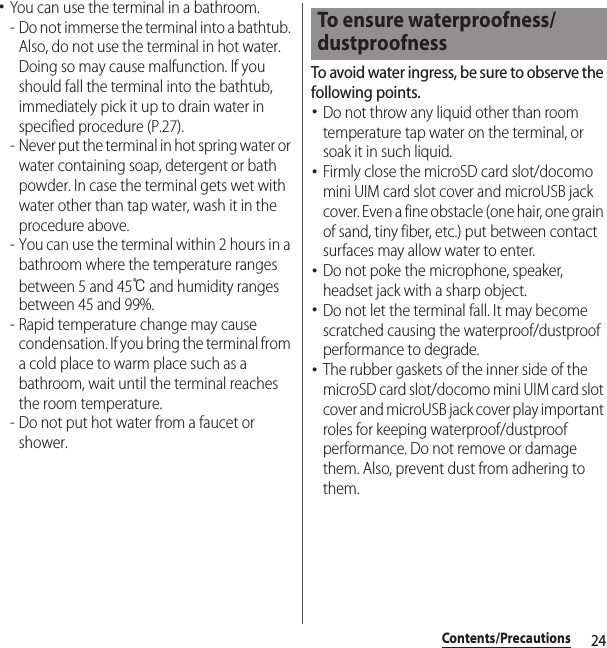 24Contents/Precautions･You can use the terminal in a bathroom.- Do not immerse the terminal into a bathtub. Also, do not use the terminal in hot water. Doing so may cause malfunction. If you should fall the terminal into the bathtub, immediately pick it up to drain water in specified procedure (P.27).- Never put the terminal in hot spring water or water containing soap, detergent or bath powder. In case the terminal gets wet with water other than tap water, wash it in the procedure above.- You can use the terminal within 2 hours in a bathroom where the temperature ranges between 5 and 45℃ and humidity ranges between 45 and 99%.- Rapid temperature change may cause condensation. If you bring the terminal from a cold place to warm place such as a bathroom, wait until the terminal reaches the room temperature.- Do not put hot water from a faucet or shower.To avoid water ingress, be sure to observe the following points.･Do not throw any liquid other than room temperature tap water on the terminal, or soak it in such liquid.･Firmly close the microSD card slot/docomo mini UIM card slot cover and microUSB jack cover. Even a fine obstacle (one hair, one grain of sand, tiny fiber, etc.) put between contact surfaces may allow water to enter.･Do not poke the microphone, speaker, headset jack with a sharp object.･Do not let the terminal fall. It may become scratched causing the waterproof/dustproof performance to degrade.･The rubber gaskets of the inner side of the microSD card slot/docomo mini UIM card slot cover and microUSB jack cover play important roles for keeping waterproof/dustproof performance. Do not remove or damage them. Also, prevent dust from adhering to them.To ensure waterproofness/dustproofness