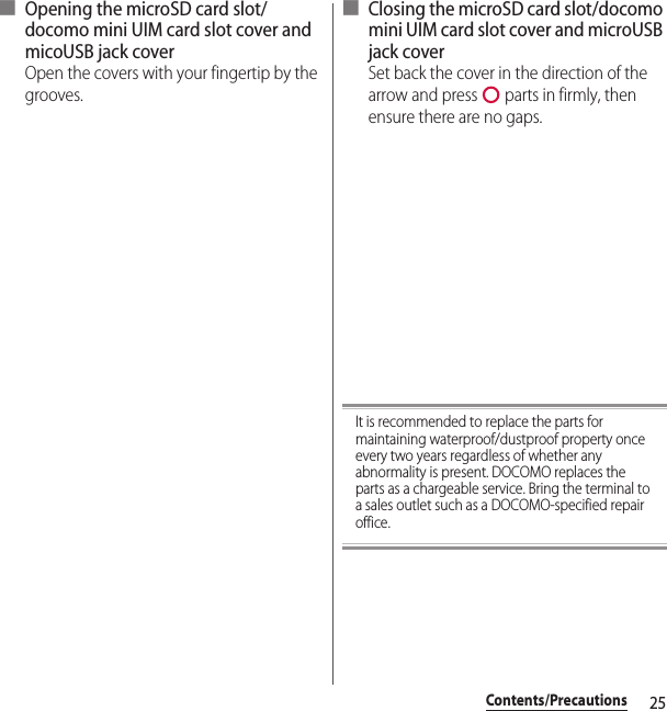 25Contents/Precautions■ Opening the microSD card slot/docomo mini UIM card slot cover and micoUSB jack coverOpen the covers with your fingertip by the grooves.■ Closing the microSD card slot/docomo mini UIM card slot cover and microUSB jack coverSet back the cover in the direction of the arrow and press   parts in firmly, then ensure there are no gaps.It is recommended to replace the parts for maintaining waterproof/dustproof property once every two years regardless of whether any abnormality is present. DOCOMO replaces the parts as a chargeable service. Bring the terminal to a sales outlet such as a DOCOMO-specified repair office.