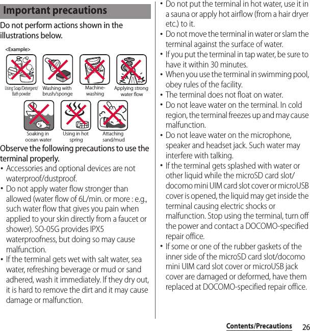 26Contents/PrecautionsDo not perform actions shown in the illustrations below.Observe the following precautions to use the terminal properly.･Accessories and optional devices are not waterproof/dustproof.･Do not apply water flow stronger than allowed (water flow of 6L/min. or more : e.g., such water flow that gives you pain when applied to your skin directly from a faucet or shower). SO-05G provides IPX5 waterproofness, but doing so may cause malfunction.･If the terminal gets wet with salt water, sea water, refreshing beverage or mud or sand adhered, wash it immediately. If they dry out, it is hard to remove the dirt and it may cause damage or malfunction.･Do not put the terminal in hot water, use it in a sauna or apply hot airflow (from a hair dryer etc.) to it.･Do not move the terminal in water or slam the terminal against the surface of water.･If you put the terminal in tap water, be sure to have it within 30 minutes.･When you use the terminal in swimming pool, obey rules of the facility.･The terminal does not float on water.･Do not leave water on the terminal. In cold region, the terminal freezes up and may cause malfunction.･Do not leave water on the microphone, speaker and headset jack. Such water may interfere with talking.･If the terminal gets splashed with water or other liquid while the microSD card slot/docomo mini UIM card slot cover or microUSB cover is opened, the liquid may get inside the terminal causing electric shocks or malfunction. Stop using the terminal, turn off the power and contact a DOCOMO-specified repair office.･If some or one of the rubber gaskets of the inner side of the microSD card slot/docomo mini UIM card slot cover or microUSB jack cover are damaged or deformed, have them replaced at DOCOMO-specified repair office.Important precautions&lt;Example&gt;Washing with brush/spongeUsing Soap/Detergent/Bath powderMachine-washingApplying strong water owSoaking in ocean waterUsing in hot springAttaching sand/mud