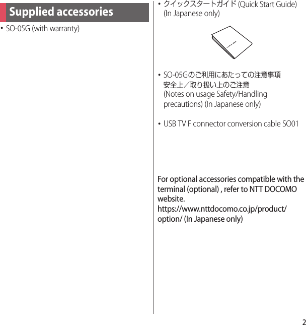 2･SO-05G (with warranty)･クイックスタートガイド (Quick Start Guide) (In Japanese only)･SO-05Gのご利用にあたっての注意事項安全上／取り扱い上のご注意 (Notes on usage Safety/Handling precautions) (In Japanese only)･USB TV F connector conversion cable SO01For optional accessories compatible with the terminal (optional) , refer to NTT DOCOMO website.https://www.nttdocomo.co.jp/product/option/ (In Japanese only)Supplied accessories