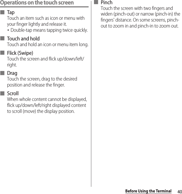 40Before Using the TerminalOperations on the touch screen■ TapTouch an item such as icon or menu with your finger lightly and release it.･Double-tap means tapping twice quickly.■ Touch and holdTouch and hold an icon or menu item long.■ Flick (Swipe)Touch the screen and flick up/down/left/right.■ DragTouch the screen, drag to the desired position and release the finger.■ ScrollWhen whole content cannot be displayed, flick up/down/left/right displayed content to scroll (move) the display position.■ PinchTouch the screen with two fingers and widen (pinch-out) or narrow (pinch-in) the fingers&apos; distance. On some screens, pinch-out to zoom in and pinch-in to zoom out.