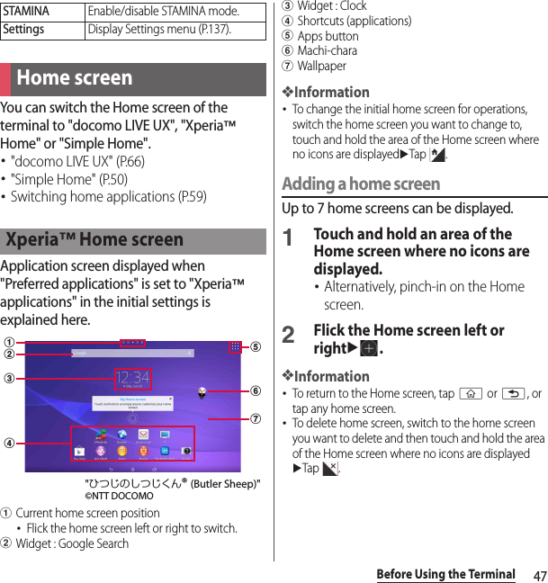47Before Using the TerminalYou can switch the Home screen of the terminal to &quot;docomo LIVE UX&quot;, &quot;Xperia™ Home&quot; or &quot;Simple Home&quot;.･&quot;docomo LIVE UX&quot; (P.66)･&quot;Simple Home&quot; (P.50)･Switching home applications (P.59)Application screen displayed when &quot;Preferred applications&quot; is set to &quot;Xperia™ applications&quot; in the initial settings is explained here.aCurrent home screen position･Flick the home screen left or right to switch.bWidget : Google SearchcWidget : ClockdShortcuts (applications)eApps buttonfMachi-charagWallpaper❖Information･To change the initial home screen for operations, switch the home screen you want to change to, touch and hold the area of the Home screen where no icons are displayeduTap .Adding a home screenUp to 7 home screens can be displayed.1Touch and hold an area of the Home screen where no icons are displayed.･Alternatively, pinch-in on the Home screen.2Flick the Home screen left or rightu.❖Information･To return to the Home screen, tap y or x, or tap any home screen.･To delete home screen, switch to the home screen you want to delete and then touch and hold the area of the Home screen where no icons are displayed uTap .STAMINAEnable/disable STAMINA mode.SettingsDisplay Settings menu (P.137).Home screenXperia™ Home screenebafgcd&quot;ひつじのしつじくん® (Butler Sheep)&quot;©NTT DOCOMO