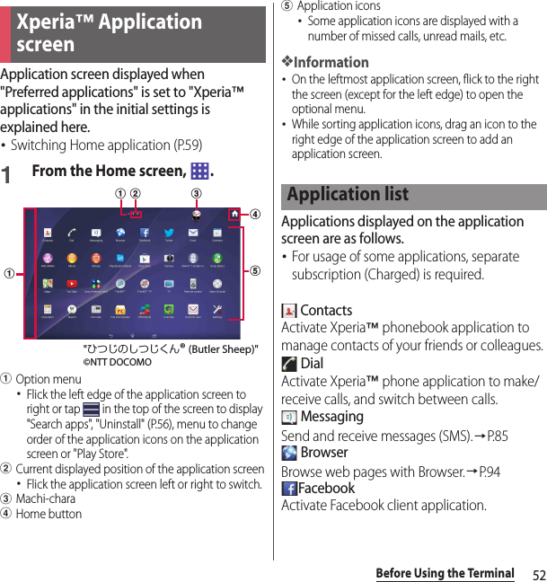 52Before Using the TerminalApplication screen displayed when &quot;Preferred applications&quot; is set to &quot;Xperia™ applications&quot; in the initial settings is explained here.･Switching Home application (P.59)1From the Home screen,  .aOption menu･Flick the left edge of the application screen to right or tap   in the top of the screen to display &quot;Search apps&quot;, &quot;Uninstall&quot; (P.56), menu to change order of the application icons on the application screen or &quot;Play Store&quot;.bCurrent displayed position of the application screen･Flick the application screen left or right to switch.cMachi-charadHome buttoneApplication icons･Some application icons are displayed with a number of missed calls, unread mails, etc.❖Information･On the leftmost application screen, flick to the right the screen (except for the left edge) to open the optional menu.･While sorting application icons, drag an icon to the right edge of the application screen to add an application screen.Applications displayed on the application screen are as follows.･For usage of some applications, separate subscription (Charged) is required. ContactsActivate Xperia™ phonebook application to manage contacts of your friends or colleagues. DialActivate Xperia™ phone application to make/receive calls, and switch between calls. MessagingSend and receive messages (SMS).→P. 8 5 BrowserBrowse web pages with Browser.→P. 9 4FacebookActivate Facebook client application.Xperia™ Application screendbacea&quot;ひつじのしつじくん® (Butler Sheep)&quot;©NTT DOCOMOApplication list