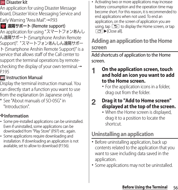 56Before Using the Terminal Disaster kitAn application for using Disaster Message Board, Disaster Voice Messaging Service and Early Warning &quot;Area Mail&quot;.→P. 9 3 遠隔サポート (Remote support)An application for using &quot;スマートフォンあんしん遠隔サポート (Smartphone Anshin Remote Support)&quot;.  &quot;スマートフォンあんしん遠隔サポート (Smartphone Anshin Remote Support)&quot; is a service that allows staff of the Call center to support the terminal operations by remote-checking the display of your own terminal.→P. 1 9 5 Instruction ManualDisplay the terminal instruction manual. You can directly start a function you want to use from the explanation (in Japanese only).* See &quot;About manuals of SO-05G&quot; in &quot;Introduction&quot;.❖Information･Some pre-installed applications can be uninstalled. Even if uninstalled, some applications can be downloaded from &quot;Play Store&quot; (P.97) etc. again.･Some applications require downloading and installation. If downloading an application is not available, set to allow to download (P.156).･Activating two or more applications may increase battery consumption and the operation time may become short. For this reason, it is recommended to end applications when not used. To end an application, on the screen of application you are using, tap x to display the Home screen, or tap ru[Close all].Adding an application to the Home screenAdd shortcuts of application to the Home screen.1On the application screen, touch and hold an icon you want to add to the Home screen.･For the application icons in a folder, drag out from the folder.2Drag it to &quot;Add to Home screen&quot; displayed at the top of the screen.･When the Home screen is displayed, drag it to a position to locate the shortcut.Uninstalling an application･Before uninstalling application, back up contents related to the application that you want to save including data saved in the application.･Some applications may not be uninstalled.