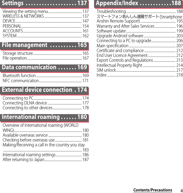 4Contents/PrecautionsSettings  . . . . . . . . . . . . . . . . . . . 137Viewing the setting menu............................................137WIRELESS &amp; NETWORKS ................................................. 137DEVICE....................................................................................... 147PERSONAL............................................................................... 154ACCOUNTS............................................................................. 161SYSTEM ..................................................................................... 162File management  . . . . . . . . . . 165Storage structure................................................................ 165File operation........................................................................ 167Data communication . . . . . . . 169Bluetooth function............................................................ 169NFC communication........................................................ 171External device connection  . 174Connecting to PC............................................................... 174Connecting DLNA device ............................................. 177Connecting to other devices...................................... 178International roaming . . . . . . 180Overview of International roaming (WORLD WING)......................................................................................... 180Available overseas service ............................................ 180Checking before overseas use ................................... 181Making/Receiving a call in the country you stay....................................................................................................... 183International roaming settings.................................. 186After returning to Japan................................................. 187Appendix/Index . . . . . . . . . . . .188Troubleshooting................................................................. 188スマートフォンあんしん遠隔サポート (Smartphone Anshin Remote Support) .............................................. 195Warranty and After Sales Services ........................... 196Software update................................................................. 199Upgrade Android software.......................................... 203Connecting to a PC to upgrade................................ 206Main specification ............................................................. 207Certificate and compliance ......................................... 212End User Licence Agreement .................................... 212Export Controls and Regulations ............................. 213Intellectual Property Right ........................................... 214SIM unlock.............................................................................. 217Index .......................................................................................... 218