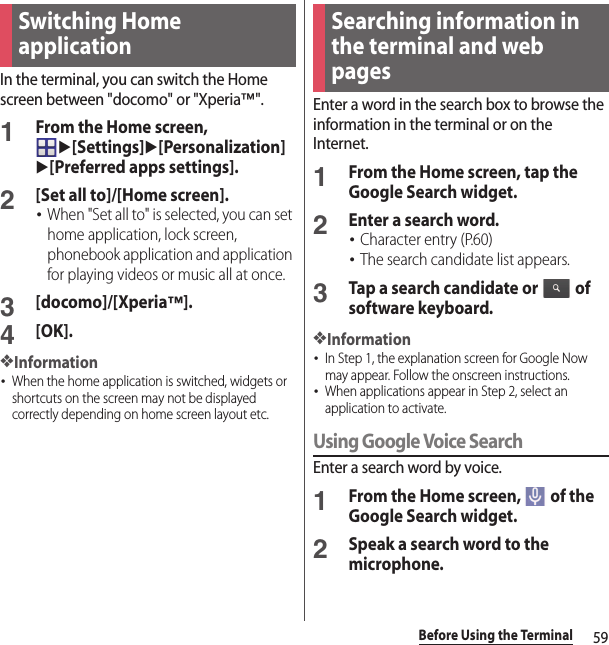 59Before Using the TerminalIn the terminal, you can switch the Home screen between &quot;docomo&quot; or &quot;Xperia™&quot;.1From the Home screen, u[Settings]u[Personalization]u[Preferred apps settings].2[Set all to]/[Home screen].･When &quot;Set all to&quot; is selected, you can set home application, lock screen, phonebook application and application for playing videos or music all at once.3[docomo]/[Xperia™].4[OK].❖Information･When the home application is switched, widgets or shortcuts on the screen may not be displayed correctly depending on home screen layout etc.Enter a word in the search box to browse the information in the terminal or on the Internet.1From the Home screen, tap the Google Search widget.2Enter a search word.･Character entry (P.60)･The search candidate list appears.3Tap a search candidate or   of software keyboard.❖Information･In Step 1, the explanation screen for Google Now may appear. Follow the onscreen instructions.･When applications appear in Step 2, select an application to activate.Using Google Voice SearchEnter a search word by voice.1From the Home screen,   of the Google Search widget.2Speak a search word to the microphone.Switching Home applicationSearching information in the terminal and web pages