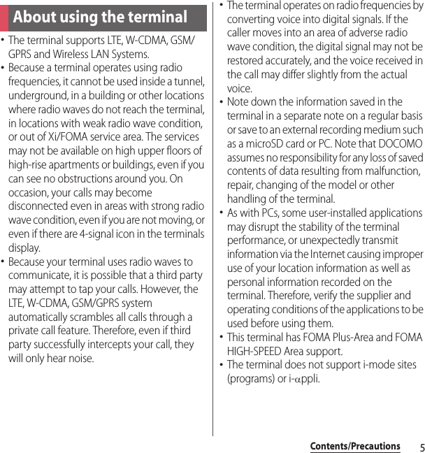 5Contents/PrecautionsContents/Pre cautions･The terminal supports LTE, W-CDMA, GSM/GPRS and Wireless LAN Systems.･Because a terminal operates using radio frequencies, it cannot be used inside a tunnel, underground, in a building or other locations where radio waves do not reach the terminal, in locations with weak radio wave condition, or out of Xi/FOMA service area. The services may not be available on high upper floors of high-rise apartments or buildings, even if you can see no obstructions around you. On occasion, your calls may become disconnected even in areas with strong radio wave condition, even if you are not moving, or even if there are 4-signal icon in the terminals display.･Because your terminal uses radio waves to communicate, it is possible that a third party may attempt to tap your calls. However, the LTE, W-CDMA, GSM/GPRS system automatically scrambles all calls through a private call feature. Therefore, even if third party successfully intercepts your call, they will only hear noise.･The terminal operates on radio frequencies by converting voice into digital signals. If the caller moves into an area of adverse radio wave condition, the digital signal may not be restored accurately, and the voice received in the call may differ slightly from the actual voice.･Note down the information saved in the terminal in a separate note on a regular basis or save to an external recording medium such as a microSD card or PC. Note that DOCOMO assumes no responsibility for any loss of saved contents of data resulting from malfunction, repair, changing of the model or other handling of the terminal.･As with PCs, some user-installed applications may disrupt the stability of the terminal performance, or unexpectedly transmit information via the Internet causing improper use of your location information as well as personal information recorded on the terminal. Therefore, verify the supplier and operating conditions of the applications to be used before using them.･This terminal has FOMA Plus-Area and FOMA HIGH-SPEED Area support.･The terminal does not support i-mode sites (programs) or i-Dppli.About using the terminal