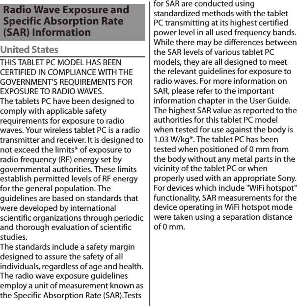 付録／索引United StatesTHIS TABLET PC MODEL HAS BEEN CERTIFIED IN COMPLIANCE WITH THE GOVERNMENT&apos;S REQUIREMENTS FOR EXPOSURE TO RADIO WAVES.The tablets PC have been designed to comply with applicable safety requirements for exposure to radio waves. Your wireless tablet PC is a radio transmitter and receiver. It is designed to not exceed the limits* of exposure to radio frequency (RF) energy set by governmental authorities. These limits establish permitted levels of RF energy for the general population. The guidelines are based on standards that were developed by international scientific organizations through periodic and thorough evaluation of scientific studies.The standards include a safety margin designed to assure the safety of all individuals, regardless of age and health. The radio wave exposure guidelines employ a unit of measurement known as the Specific Absorption Rate (SAR).Tests for SAR are conducted using standardized methods with the tablet PC transmitting at its highest certified power level in all used frequency bands. While there may be differences between the SAR levels of various tablet PC models, they are all designed to meet the relevant guidelines for exposure to radio waves. For more information on SAR, please refer to the important information chapter in the User Guide.The highest SAR value as reported to the authorities for this tablet PC model when tested for use against the body is 1.03 W/kg*. The tablet PC has been tested when positioned of 0 mm from the body without any metal parts in the vicinity of the tablet PC or when properly used with an appropriate Sony. For devices which include &quot;WiFi hotspot&quot; functionality, SAR measurements for the device operating in WiFi hotspot mode were taken using a separation distance of 0 mm.Radio Wave Exposure and Specific Absorption Rate (SAR) Information