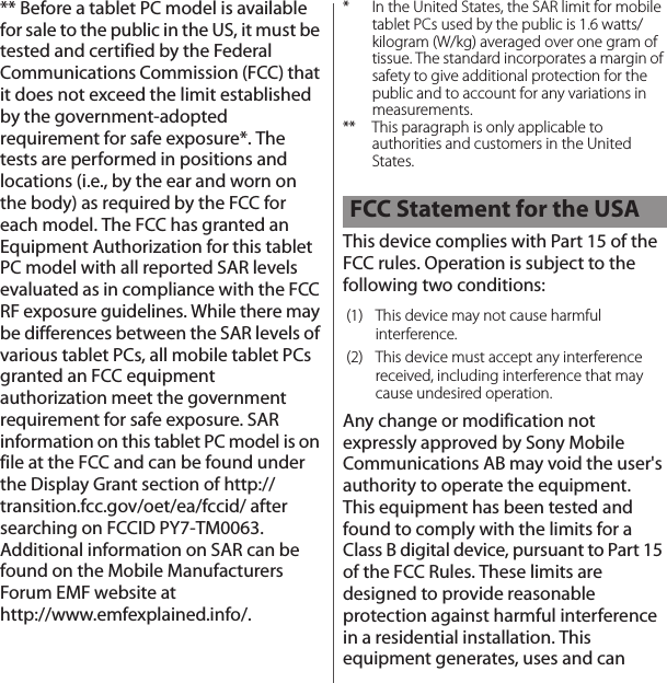 ** Before a tablet PC model is available for sale to the public in the US, it must be tested and certified by the Federal Communications Commission (FCC) that it does not exceed the limit established by the government-adopted requirement for safe exposure*. The tests are performed in positions and locations (i.e., by the ear and worn on the body) as required by the FCC for each model. The FCC has granted an Equipment Authorization for this tablet PC model with all reported SAR levels evaluated as in compliance with the FCC RF exposure guidelines. While there may be differences between the SAR levels of various tablet PCs, all mobile tablet PCs granted an FCC equipment authorization meet the government requirement for safe exposure. SAR information on this tablet PC model is on file at the FCC and can be found under the Display Grant section of http://transition.fcc.gov/oet/ea/fccid/ after searching on FCCID PY7-TM0063. Additional information on SAR can be found on the Mobile Manufacturers Forum EMF website at http://www.emfexplained.info/.* In the United States, the SAR limit for mobile tablet PCs used by the public is 1.6 watts/kilogram (W/kg) averaged over one gram of tissue. The standard incorporates a margin of safety to give additional protection for the public and to account for any variations in measurements.** This paragraph is only applicable to authorities and customers in the United States.This device complies with Part 15 of the FCC rules. Operation is subject to the following two conditions:Any change or modification not expressly approved by Sony Mobile Communications AB may void the user&apos;s authority to operate the equipment.This equipment has been tested and found to comply with the limits for a Class B digital device, pursuant to Part 15 of the FCC Rules. These limits are designed to provide reasonable protection against harmful interference in a residential installation. This equipment generates, uses and can FCC Statement for the USA(1) This device may not cause harmful interference.(2) This device must accept any interference received, including interference that may cause undesired operation.