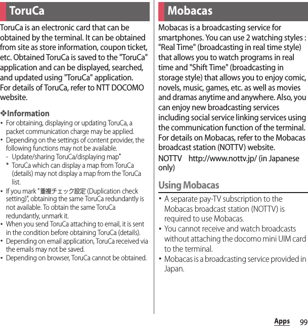99AppsToruCa is an electronic card that can be obtained by the terminal. It can be obtained from site as store information, coupon ticket, etc. Obtained ToruCa is saved to the &quot;ToruCa&quot; application and can be displayed, searched, and updated using &quot;ToruCa&quot; application.For details of ToruCa, refer to NTT DOCOMO website.❖Information･For obtaining, displaying or updating ToruCa, a packet communication charge may be applied.･Depending on the settings of content provider, the following functions may not be available.- Update/sharing ToruCa/displaying map** ToruCa which can display a map from ToruCa (details) may not display a map from the ToruCa list.･If you mark &quot;重複チェック設定 (Duplication check setting)&quot;, obtaining the same ToruCa redundantly is not available. To obtain the same ToruCa redundantly, unmark it.･When you send ToruCa attaching to email, it is sent in the condition before obtaining ToruCa (details).･Depending on email application, ToruCa received via the emails may not be saved.･Depending on browser, ToruCa cannot be obtained.Mobacas is a broadcasting service for smartphones. You can use 2 watching styles : &quot;Real Time&quot; (broadcasting in real time style) that allows you to watch programs in real time and &quot;Shift Time&quot; (broadcasting in storage style) that allows you to enjoy comic, novels, music, games, etc. as well as movies and dramas anytime and anywhere. Also, you can enjoy new broadcasting services including social service linking services using the communication function of the terminal.For details on Mobacas, refer to the Mobacas broadcast station (NOTTV) website.NOTTV http://www.nottv.jp/ (in Japanese only)Using Mobacas･A separate pay-TV subscription to the Mobacas broadcast station (NOTTV) is required to use Mobacas.･You cannot receive and watch broadcasts without attaching the docomo mini UIM card to the terminal.･Mobacas is a broadcasting service provided in Japan.ToruCa Mobacas