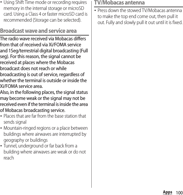 100Apps･Using Shift Time mode or recording requires memory in the internal storage or microSD card. Using a Class 4 or faster microSD card is recommended (Storage can be selected).Broadcast wave and service areaThe radio wave received via Mobacas differs from that of received via Xi/FOMA service and 1Seg/terrestrial digital broadcasting (Full seg). For this reason, the signal cannot be received at places where the Mobacas broadcast does not reach or while broadcasting is out of service, regardless of whether the terminal is outside or inside the Xi/FOMA service area.Also, in the following places, the signal status may become weak or the signal may not be received even if the terminal is inside the area of Mobacas broadcasting service.･Places that are far from the base station that sends signal･Mountain-ringed regions or a place between buildings where airwaves are interrupted by geography or buildings･Tunnel, underground or far back from a building where airwaves are weak or do not reachTV/Mobacas antenna･Press down the stowed TV/Mobacas antenna to make the top end come out, then pull it out. Fully and slowly pull it out until it is fixed.
