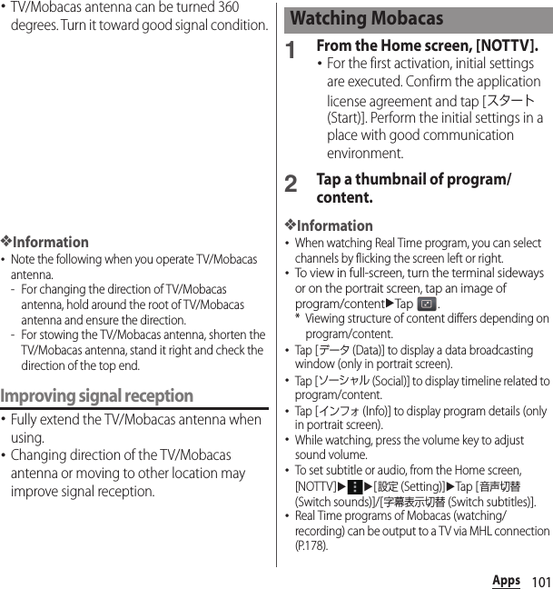 101Apps･TV/Mobacas antenna can be turned 360 degrees. Turn it toward good signal condition.❖Information･Note the following when you operate TV/Mobacas antenna.- For changing the direction of TV/Mobacas antenna, hold around the root of TV/Mobacas antenna and ensure the direction.- For stowing the TV/Mobacas antenna, shorten the TV/Mobacas antenna, stand it right and check the direction of the top end.Improving signal reception･Fully extend the TV/Mobacas antenna when using.･Changing direction of the TV/Mobacas antenna or moving to other location may improve signal reception.1From the Home screen, [NOTTV].･For the first activation, initial settings are executed. Confirm the application license agreement and tap [スタート (Start)]. Perform the initial settings in a place with good communication environment.2Tap a thumbnail of program/content.❖Information･When watching Real Time program, you can select channels by flicking the screen left or right.･To view in full-screen, turn the terminal sideways or on the portrait screen, tap an image of program/contentuTap .* Viewing structure of content differs depending on program/content.･Tap [データ (Data)] to display a data broadcasting window (only in portrait screen).･Tap [ソーシャル (Social)] to display timeline related to program/content.･Tap [インフォ (Info)] to display program details (only in portrait screen).･While watching, press the volume key to adjust sound volume.･To set subtitle or audio, from the Home screen, [NOTTV]uu[設定 (Setting)]uTap [音声切替 (Switch sounds)]/[字幕表示切替 (Switch subtitles)].･Real Time programs of Mobacas (watching/recording) can be output to a TV via MHL connection (P.178).Watching Mobacas