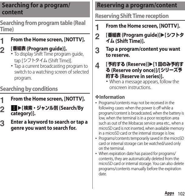 102AppsSearching from program table (Real Time)1From the Home screen, [NOTTV].2[番組表 (Program guide)].･To display Shift Time program guide, tap [シフトタイム (Shift Time)].･Tap a current broadcasting program to switch to a watching screen of selected program.Searching by conditions1From the Home screen, [NOTTV].2u[検索・ジャンル別 (Search/By category)].3Enter a keyword to search or tap a genre you want to search for.Reserving Shift Time reception1From the Home screen, [NOTTV].2[番組表 (Program guide)]u[シフトタイム (Shift Time)].3Tap a program/content you want to reserve.4[予約する (Reserve)]u[1回のみ予約する (Reserve only once)]/[シリーズ予約する (Reserve in series)].･When a message appears, follow the onscreen instructions.❖Information･Programs/contents may not be received in the following cases: when the power is off while a program/content is broadcasted, when the battery is low, when the terminal is in a poor reception area such as out of the Mobacas service area etc., when a microSD card is not inserted, when available memory in a microSD card or the internal storage is low.･Programs/contents temporarily saved in the microSD card or internal storage can be watched/used only on the terminal.･When expiration date has passed for programs/contents, they are automatically deleted from the microSD card or internal storage. You can also delete programs/contents manually before the expiration date.Searching for a program/contentReserving a program/content