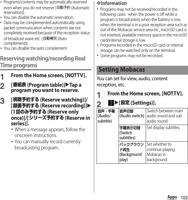 103Apps･Programs/contents may be automatically reserved even when you do not reserve (自動予約 (Automatic reservation)).･You can disable the automatic reservation.･Data may be complemented automatically using packet communication when contents are not completely received because of the reception status of broadcast wave etc. (自動補完 (Auto complement)).･You can disable the auto complement.Reserving watching/recording Real Time programs1From the Home screen, [NOTTV].2[番組表 (Program table)]uTap a program you want to reserve.3[視聴予約する (Reserve watching)]/[録画予約する (Reserve recording)]u[1回のみ予約する (Reserve only once)]/[シリーズ予約する (Reserve in series)].･When a message appears, follow the onscreen instructions.･You can manually record currently broadcasting program.❖Information･Programs may not be received/recorded in the following cases : when the power is off while a program is broadcasted, when the battery is low, when the terminal is in a poor reception area such as out of the Mobacas service area etc., microSD card is not inserted, available memory space in the microSD card/internal storage is low.･Programs recorded in the microSD card or internal storage can be watched only on the terminal.･Some programs may not be recorded.You can set for view, audio, content reception, etc.1From the Home screen, [NOTTV].2u[設定 (Settings)].Setting Mobacas音声・字幕 (Audio/subtitle)音声切替 (Audio switch)Switch between main audio sound and sub audio sound.字幕表示切替 (Switch subtitles)Set display subtitles.バックグラウンド再生 (Background play)Set whether to continue playing Mobacas in background.