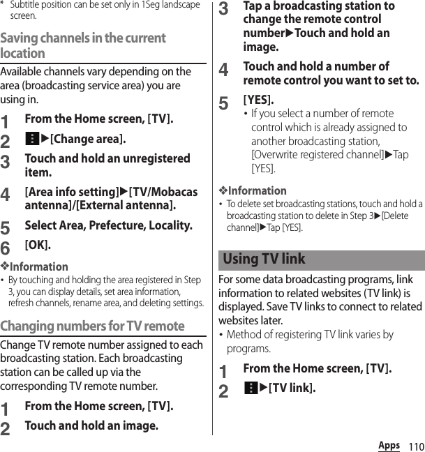 110Apps* Subtitle position can be set only in 1Seg landscape screen.Saving channels in the current locationAvailable channels vary depending on the area (broadcasting service area) you are using in.1From the Home screen, [TV].2u[Change area].3Touch and hold an unregistered item.4[Area info setting]u[TV/Mobacas antenna]/[External antenna].5Select Area, Prefecture, Locality.6[OK].❖Information･By touching and holding the area registered in Step 3, you can display details, set area information, refresh channels, rename area, and deleting settings.Changing numbers for TV remoteChange TV remote number assigned to each broadcasting station. Each broadcasting station can be called up via the corresponding TV remote number.1From the Home screen, [TV].2Touch and hold an image.3Tap a broadcasting station to change the remote control numberuTouch and hold an image.4Touch and hold a number of remote control you want to set to.5[YES].･If you select a number of remote control which is already assigned to another broadcasting station, [Overwrite registered channel]uTap [YES].❖Information･To delete set broadcasting stations, touch and hold a broadcasting station to delete in Step 3u[Delete channel]uTap [ YES].For some data broadcasting programs, link information to related websites (TV link) is displayed. Save TV links to connect to related websites later.･Method of registering TV link varies by programs.1From the Home screen, [TV].2u[TV link].Using TV link