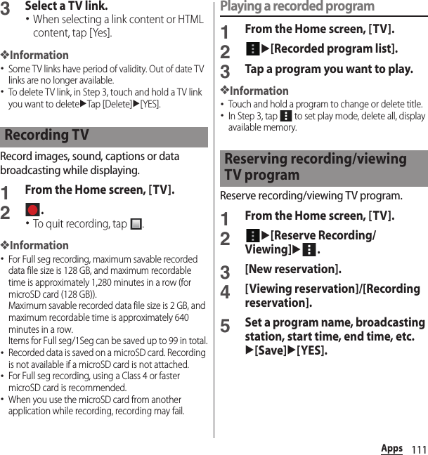 111Apps3Select a TV link.･When selecting a link content or HTML content, tap [Yes].❖Information･Some TV links have period of validity. Out of date TV links are no longer available.･To delete TV link, in Step 3, touch and hold a TV link you want to deleteuTap [Delete]u[YES].Record images, sound, captions or data broadcasting while displaying.1From the Home screen, [TV].2.･To quit recording, tap  .❖Information･For Full seg recording, maximum savable recorded data file size is 128 GB, and maximum recordable time is approximately 1,280 minutes in a row (for microSD card (128 GB)).Maximum savable recorded data file size is 2 GB, and maximum recordable time is approximately 640 minutes in a row.Items for Full seg/1Seg can be saved up to 99 in total.･Recorded data is saved on a microSD card. Recording is not available if a microSD card is not attached.･For Full seg recording, using a Class 4 or faster microSD card is recommended.･When you use the microSD card from another application while recording, recording may fail.Playing a recorded program1From the Home screen, [TV].2u[Recorded program list].3Tap a program you want to play.❖Information･Touch and hold a program to change or delete title.･In Step 3, tap   to set play mode, delete all, display available memory.Reserve recording/viewing TV program.1From the Home screen, [TV].2u[Reserve Recording/Viewing]u.3[New reservation].4[Viewing reservation]/[Recording reservation].5Set a program name, broadcasting station, start time, end time, etc.u[Save]u[YES].Recording TVReserving recording/viewing TV program