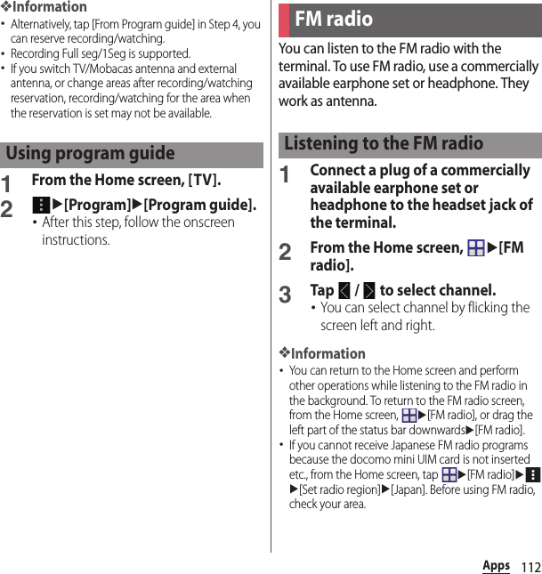 112Apps❖Information･Alternatively, tap [From Program guide] in Step 4, you can reserve recording/watching.･Recording Full seg/1Seg is supported.･If you switch TV/Mobacas antenna and external antenna, or change areas after recording/watching reservation, recording/watching for the area when the reservation is set may not be available.1From the Home screen, [TV].2u[Program]u[Program guide].･After this step, follow the onscreen instructions.You can listen to the FM radio with the terminal. To use FM radio, use a commercially available earphone set or headphone. They work as antenna.1Connect a plug of a commercially available earphone set or headphone to the headset jack of the terminal.2From the Home screen, u[FM radio].3Tap   /   to select channel.･You can select channel by flicking the screen left and right.❖Information･You can return to the Home screen and perform other operations while listening to the FM radio in the background. To return to the FM radio screen, from the Home screen, u[FM radio], or drag the left part of the status bar downwardsu[FM radio].･If you cannot receive Japanese FM radio programs because the docomo mini UIM card is not inserted etc., from the Home screen, tap u[FM radio]uu[Set radio region]u[Japan]. Before using FM radio, check your area.Using program guideFM radioListening to the FM radio