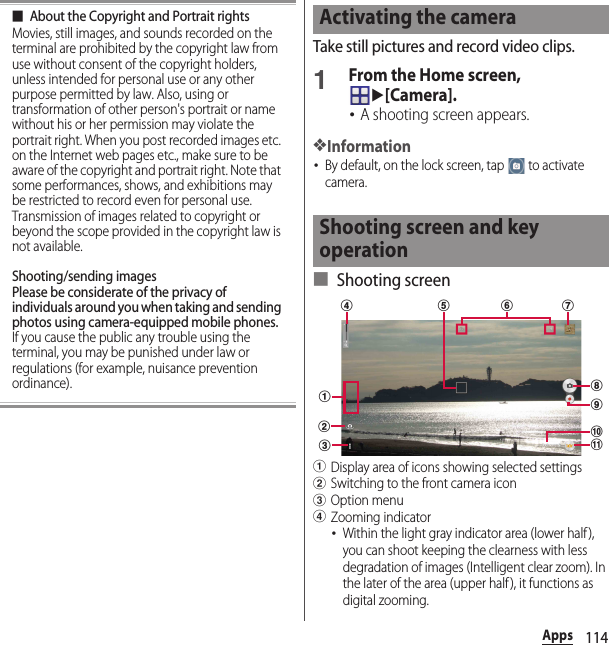 114Apps■About the Copyright and Portrait rightsMovies, still images, and sounds recorded on the terminal are prohibited by the copyright law from use without consent of the copyright holders, unless intended for personal use or any other purpose permitted by law. Also, using or transformation of other person&apos;s portrait or name without his or her permission may violate the portrait right. When you post recorded images etc. on the Internet web pages etc., make sure to be aware of the copyright and portrait right. Note that some performances, shows, and exhibitions may be restricted to record even for personal use. Transmission of images related to copyright or beyond the scope provided in the copyright law is not available.Shooting/sending imagesPlease be considerate of the privacy of individuals around you when taking and sending photos using camera-equipped mobile phones.If you cause the public any trouble using the terminal, you may be punished under law or regulations (for example, nuisance prevention ordinance).Take still pictures and record video clips.1From the Home screen, u[Camera].･A shooting screen appears.❖Information･By default, on the lock screen, tap   to activate camera.■ Shooting screenaDisplay area of icons showing selected settingsbSwitching to the front camera iconcOption menudZooming indicator･Within the light gray indicator area (lower half ), you can shoot keeping the clearness with less degradation of images (Intelligent clear zoom). In the later of the area (upper half ), it functions as digital zooming.Activating the cameraShooting screen and key operationabcghd eijkf