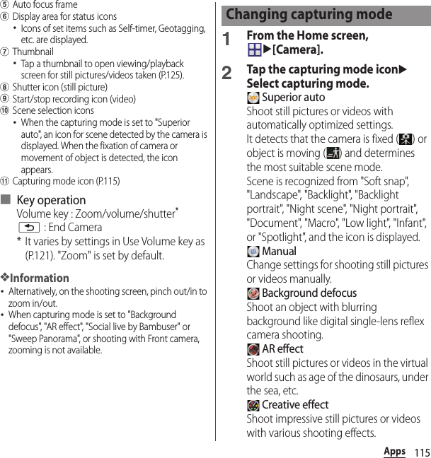 115AppseAuto focus framefDisplay area for status icons･Icons of set items such as Self-timer, Geotagging, etc. are displayed.gThumbnail･Tap a thumbnail to open viewing/playback screen for still pictures/videos taken (P.125).hShutter icon (still picture)iStart/stop recording icon (video)jScene selection icons･When the capturing mode is set to &quot;Superior auto&quot;, an icon for scene detected by the camera is displayed. When the fixation of camera or movement of object is detected, the icon appears.kCapturing mode icon (P.115)■ Key operationVolume key : Zoom/volume/shutter*x : End Camera* It varies by settings in Use Volume key as (P.121). &quot;Zoom&quot; is set by default.❖Information･Alternatively, on the shooting screen, pinch out/in to zoom in/out.･When capturing mode is set to &quot;Background defocus&quot;, &quot;AR effect&quot;, &quot;Social live by Bambuser&quot; or &quot;Sweep Panorama&quot;, or shooting with Front camera, zooming is not available.1From the Home screen, u[Camera].2Tap the capturing mode iconuSelect capturing mode. Superior autoShoot still pictures or videos with automatically optimized settings.It detects that the camera is fixed ( ) or object is moving ( ) and determines the most suitable scene mode.Scene is recognized from &quot;Soft snap&quot;, &quot;Landscape&quot;, &quot;Backlight&quot;, &quot;Backlight portrait&quot;, &quot;Night scene&quot;, &quot;Night portrait&quot;, &quot;Document&quot;, &quot;Macro&quot;, &quot;Low light&quot;, &quot;Infant&quot;, or &quot;Spotlight&quot;, and the icon is displayed. ManualChange settings for shooting still pictures or videos manually. Background defocusShoot an object with blurring background like digital single-lens reflex camera shooting. AR effectShoot still pictures or videos in the virtual world such as age of the dinosaurs, under the sea, etc. Creative effectShoot impressive still pictures or videos with various shooting effects.Changing capturing mode