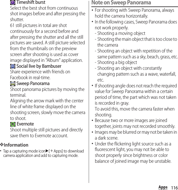 116Apps Timeshift burstSelect the best shot from continuous shot images before and after pressing the shutter.61 still pictures in total are shot continuously for a second before and after pressing the shutter and all the still pictures are saved. A still picture selected from the thumbnails on the preview screen after shooting is used as cover image displayed in &quot;Album&quot; application. Social live by BambuserShare experience with friends on Facebook in real-time. Sweep PanoramaShoot panorama pictures by moving the terminal.Aligning the arrow mark with the center line of white frame displayed on the shooting screen, slowly move the camera to shoot. EvernoteShoot multiple still pictures and directly save them to Evernote account.❖Information･Tap a capturing mode iconu[＋Apps] to download camera application and add to capturing mode.Note on Sweep Panorama･For shooting with Sweep Panorama, always hold the camera horizontally.･In the following cases, Sweep Panorama does not work properly.- Shooting a moving object- Shooting the main object that is too close to the camera- Shooting an object with repetition of the same pattern such as a sky, beach, grass, etc.- Shooting a big object- Shooting an object with constantly changing pattern such as a wave, waterfall, etc.･If shooting angle does not reach the required value for Sweep Panorama within a certain period of time, the part which was not taken is recorded in gray.To avoid this, move the camera faster when shooting.･Because two or more images are joined together, joints may not recorded smoothly.･Images may be blurred or may not be taken in a dark scene.･Under the flickering light source such as a fluorescent light, you may not be able to shoot properly since brightness or color balance of joined image may be unstable.