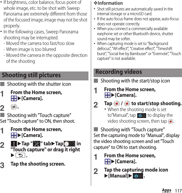 117Apps･If brightness, color balance, focus point of whole image, etc. to be shot with Sweep Panorama are extremely different from those of the focused image, image may not be shot properly.･In the following cases, Sweep Panorama shooting may be interrupted.- Moved the camera too fast/too slow- When image is too blurred- Moved the camera in the opposite direction of the shooting■ Shooting with the shutter icon1From the Home screen, u[Camera].2.■ Shooting with &quot;Touch capture&quot;Set &quot;Touch capture&quot; to ON, then shoot.1From the Home screen, u[Camera].2uTap &quot; &quot; tabuTap  in &quot;Touch capture&quot; or drag it rightux.3Tap the shooting screen.❖Information･Shot still pictures are automatically saved in the internal storage or a microSD card.･If the auto focus frame does not appear, auto-focus does not operate correctly.･When you connect a commercially available earphone set or other Bluetooth device, shutter sound may be softer.･When capturing mode is set to &quot;Background defocus&quot;, &quot;AR effect&quot;, &quot;Creative effect&quot;, &quot;Timeshift burst&quot;, &quot;Social live by Bambuser&quot; or &quot;Evernote&quot;, &quot;Touch capture&quot; is not available.■ Shooting with the start/stop icon1From the Home screen, u[Camera].2Tap   /   to start/stop shooting.･When the shooting mode is set to&quot;Manual&quot;, tap   to display the video shooting screen, then tap  .■ Shooting with &quot;Touch capture&quot;Set the capturing mode to &quot;Manual&quot;, display the video shooting screen and set &quot;Touch capture&quot; to ON to start shooting.1From the Home screen, u[Camera].2Tap the capturing mode iconu[Manual]u.Shooting still pictures Recording videos