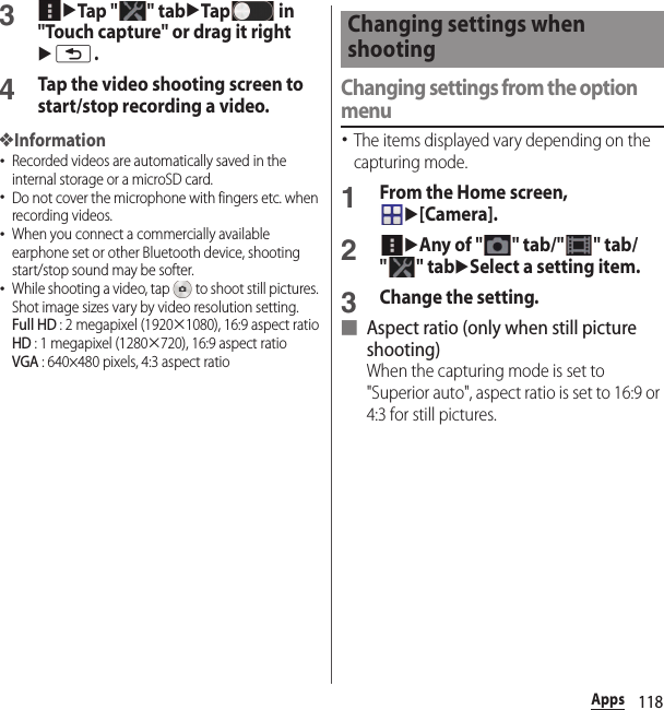 118Apps3uTap &quot; &quot; tabuTap  in &quot;Touch capture&quot; or drag it rightux.4Tap the video shooting screen to start/stop recording a video.❖Information･Recorded videos are automatically saved in the internal storage or a microSD card.･Do not cover the microphone with fingers etc. when recording videos.･When you connect a commercially available earphone set or other Bluetooth device, shooting start/stop sound may be softer.･While shooting a video, tap   to shoot still pictures. Shot image sizes vary by video resolution setting.Full HD : 2 megapixel (1920u1080), 16:9 aspect ratioHD : 1 megapixel (1280u720), 16:9 aspect ratioVGA : 640×480 pixels, 4:3 aspect ratioChanging settings from the option menu･The items displayed vary depending on the capturing mode.1From the Home screen, u[Camera].2uAny of &quot; &quot; tab/&quot; &quot; tab/&quot;&quot; tabuSelect a setting item.3Change the setting.■ Aspect ratio (only when still picture shooting)When the capturing mode is set to &quot;Superior auto&quot;, aspect ratio is set to 16:9 or 4:3 for still pictures.Changing settings when shooting