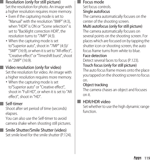 119Apps■ Resolution (only for still picture)Set the resolution for photo. An image with a higher resolution requires more memory.･Even if the capturing mode is set to &quot;Manual&quot; with the resolution &quot;8MP&quot; (4:3), when &quot;HDR&quot; is ON or &quot;Scene selection&quot; is set to &quot;Backlight correction HDR&quot;, the resolution turns to &quot;7MP&quot; (4:3).･When the capturing mode is set to&quot;Superior auto&quot;, shoot in &quot;7MP&quot; (4:3)/&quot;5MP&quot; (16:9), or when it is set to &quot;AR effect&quot;, &quot;Creative effect&quot; or &quot;Timeshift burst&quot;, shoot in &quot;2MP&quot; (16:9).■ Video resolution (only for video)Set the resolution for video. An image with a higher resolution requires more memory.･When the capturing mode is set to&quot;Superior auto&quot; or &quot;Creative effect&quot;, shoot in &quot;Full HD&quot;, or when it is set to &quot;AR effect&quot;, shoot in &quot;HD&quot;.■ Self-timerShoot after set period of time (seconds) elapses.You can also use the Self-timer to avoid camera shake when shooting still pictures.■ Smile Shutter/Smile Shutter (video)Set smile level for the smile shutter (P.124).■ Focus modeSet focus controls.Single autofocusThe camera automatically focuses on the center of the shooting screen.Multi autofocus (only for still picture)The camera automatically focuses on several points on the shooting screen. For places which are focused on by tapping the shutter icon or shooting screen, the auto focus frame turns from white to blue.Face detectionDetect several faces to focus (P.123).Touch focus (only for still picture)The auto focus frame moves onto the place you tapped on the shooting screen to focus on.Object trackingThe camera chases an object and focuses on it.■ HDR/HDR videoSet whether to use the high dynamic range function.