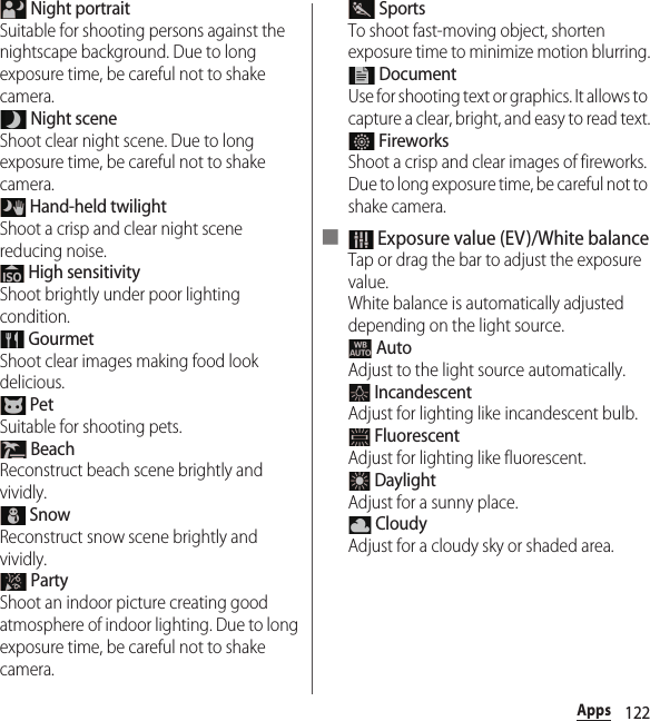 122Apps Night portraitSuitable for shooting persons against the nightscape background. Due to long exposure time, be careful not to shake camera. Night sceneShoot clear night scene. Due to long exposure time, be careful not to shake camera. Hand-held twilightShoot a crisp and clear night scene reducing noise. High sensitivityShoot brightly under poor lighting condition. GourmetShoot clear images making food look delicious. PetSuitable for shooting pets. BeachReconstruct beach scene brightly and vividly. SnowReconstruct snow scene brightly and vividly. PartyShoot an indoor picture creating good atmosphere of indoor lighting. Due to long exposure time, be careful not to shake camera. SportsTo shoot fast-moving object, shorten exposure time to minimize motion blurring. DocumentUse for shooting text or graphics. It allows to capture a clear, bright, and easy to read text. FireworksShoot a crisp and clear images of fireworks. Due to long exposure time, be careful not to shake camera.■  Exposure value (EV)/White balanceTap or drag the bar to adjust the exposure value.White balance is automatically adjusted depending on the light source. AutoAdjust to the light source automatically. IncandescentAdjust for lighting like incandescent bulb. FluorescentAdjust for lighting like fluorescent. DaylightAdjust for a sunny place. CloudyAdjust for a cloudy sky or shaded area.