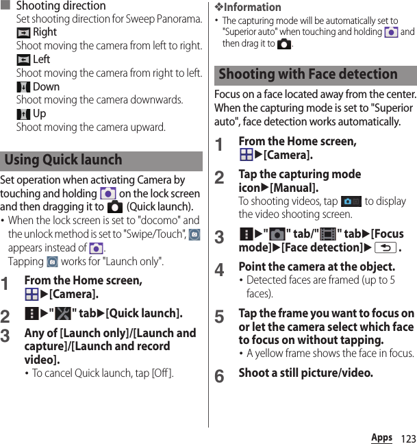 123Apps■ Shooting directionSet shooting direction for Sweep Panorama. RightShoot moving the camera from left to right. LeftShoot moving the camera from right to left. DownShoot moving the camera downwards. UpShoot moving the camera upward.Set operation when activating Camera by touching and holding   on the lock screen and then dragging it to   (Quick launch).･When the lock screen is set to &quot;docomo&quot; and the unlock method is set to &quot;Swipe/Touch&quot;,   appears instead of  .Tapping   works for &quot;Launch only&quot;.1From the Home screen, u[Camera].2u&quot;&quot; tabu[Quick launch].3Any of [Launch only]/[Launch and capture]/[Launch and record video].･To cancel Quick launch, tap [Off ].❖Information･The capturing mode will be automatically set to &quot;Superior auto&quot; when touching and holding   and then drag it to  .Focus on a face located away from the center.When the capturing mode is set to &quot;Superior auto&quot;, face detection works automatically.1From the Home screen, u[Camera].2Tap the capturing mode iconu[Manual].To shooting videos, tap   to display the video shooting screen.3u&quot;&quot; tab/&quot;&quot; tabu[Focus mode]u[Face detection]ux.4Point the camera at the object.･Detected faces are framed (up to 5 faces).5Tap the frame you want to focus on or let the camera select which face to focus on without tapping.･A yellow frame shows the face in focus.6Shoot a still picture/video.Using Quick launchShooting with Face detection